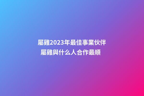 屬雞2023年最佳事業伙伴  屬雞與什么人合作最順
